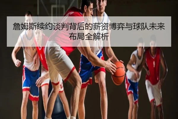 詹姆斯续约谈判背后的薪资博弈与球队未来布局全解析
