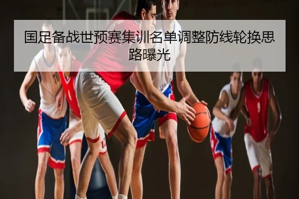 国足备战世预赛集训名单调整防线轮换思路曝光